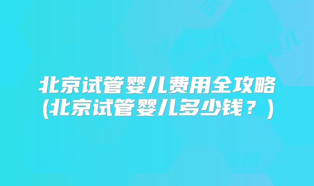 北京试管婴儿费用全攻略(北京试管婴儿多少钱？)