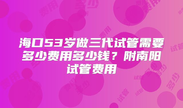 海口53岁做三代试管需要多少费用多少钱?附南阳试管费用
