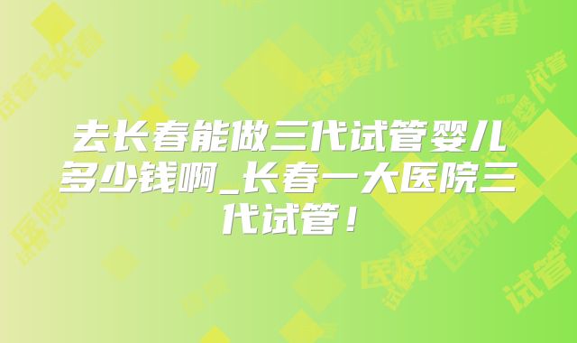 去长春能做三代试管婴儿多少钱啊_长春一大医院三代试管!