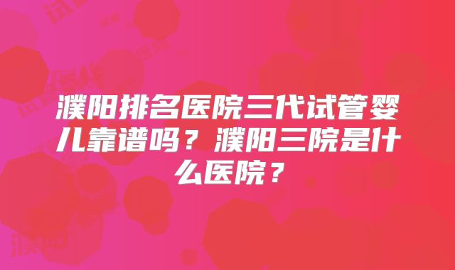 濮阳排名医院三代试管婴儿靠谱吗?濮阳三院是什么医院?