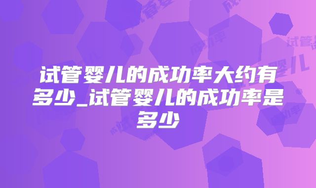 试管婴儿的成功率大约有多少_试管婴儿的成功率是多少
