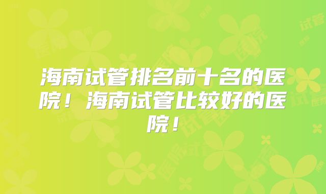 海南试管排名前十名的医院！海南试管比较好的医院！