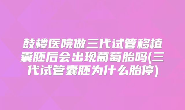 鼓楼医院做三代试管移植囊胚后会出现葡萄胎吗(三代试管囊胚为什么胎停)
