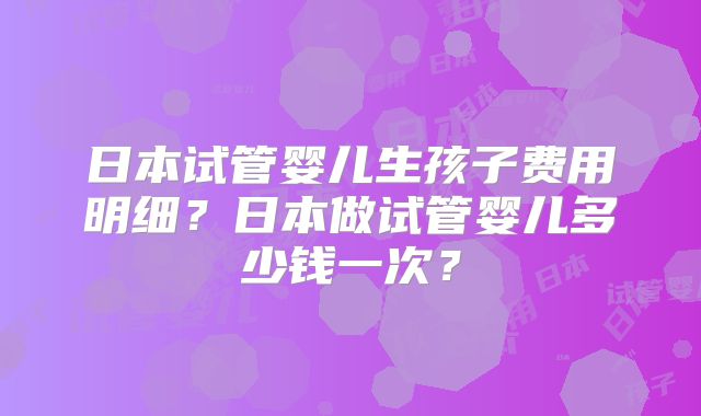 日本试管婴儿生孩子费用明细?日本做试管婴儿多少钱一次?
