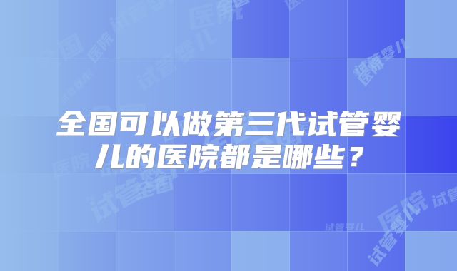 全国可以做第三代试管婴儿的医院都是哪些?