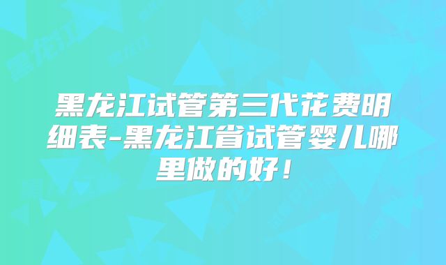 黑龙江试管第三代花费明细表-黑龙江省试管婴儿哪里做的好!