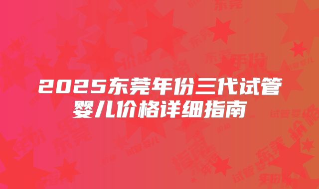 2025东莞年份三代试管婴儿价格详细指南
