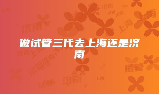 做试管三代去上海还是济南