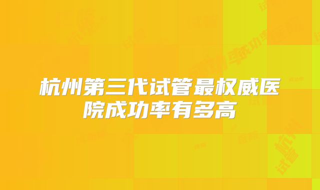 杭州第三代试管最权威医院成功率有多高