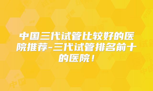 中国三代试管比较好的医院推荐-三代试管排名前十的医院！