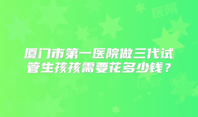厦门市第一医院做三代试管生孩孩需要花多少钱?