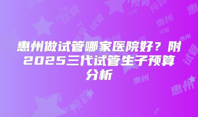 惠州做试管哪家医院好？附2025三代试管生子预算分析