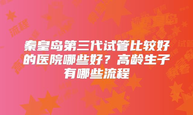 秦皇岛第三代试管比较好的医院哪些好？高龄生子有哪些流程