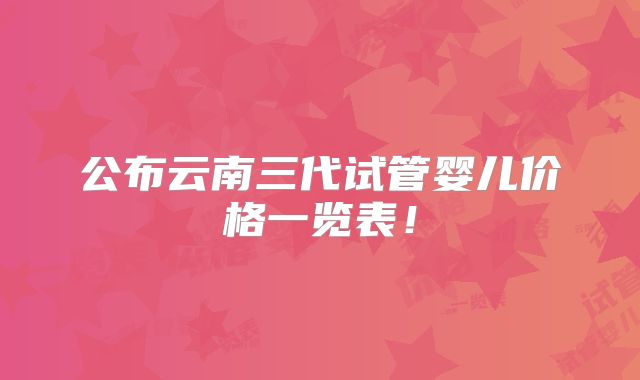 公布云南三代试管婴儿价格一览表!