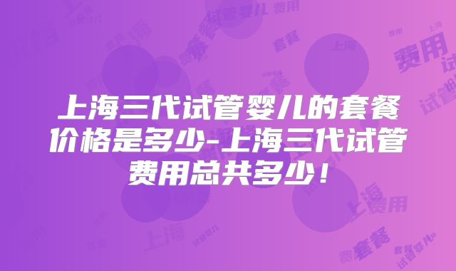 上海三代试管婴儿的套餐价格是多少-上海三代试管费用总共多少！