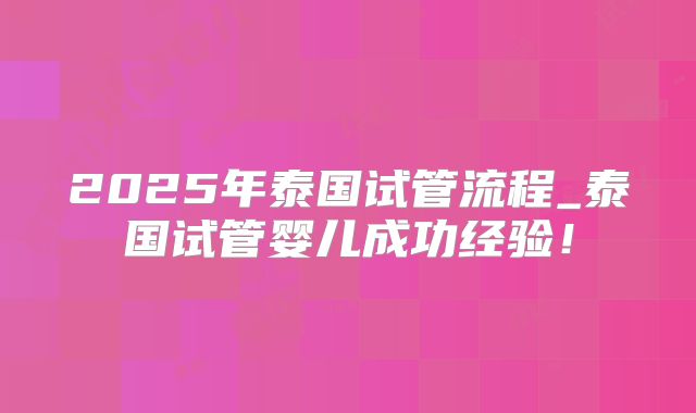 2025年泰国试管流程_泰国试管婴儿成功经验!