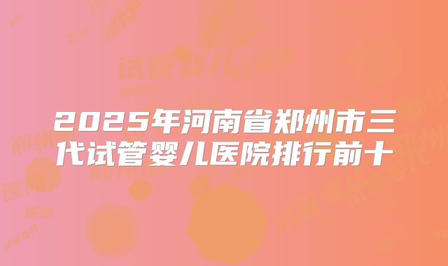 2025年河南省郑州市三代试管婴儿医院排行前十