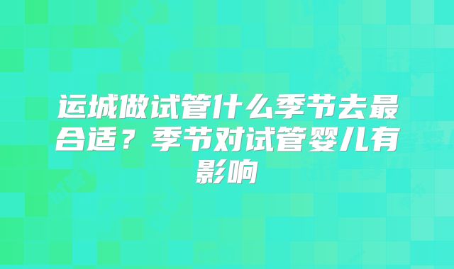 运城做试管什么季节去最合适?季节对试管婴儿有影响