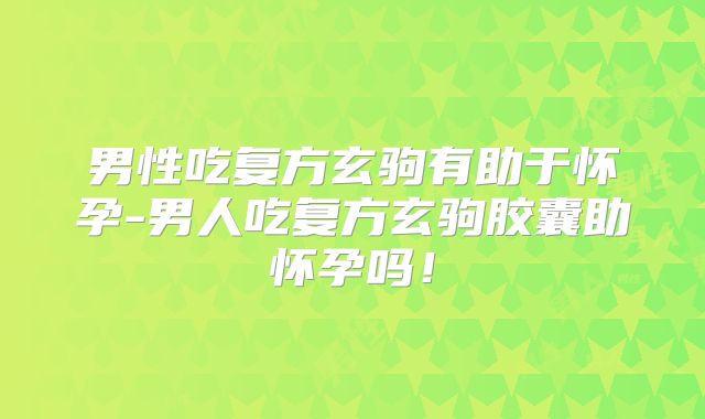 男性吃复方玄驹有助于怀孕-男人吃复方玄驹胶囊助怀孕吗!