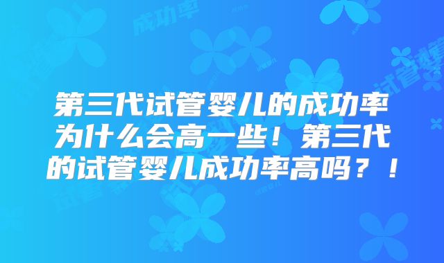 第三代试管婴儿的成功率为什么会高一些！第三代的试管婴儿成功率高吗？！