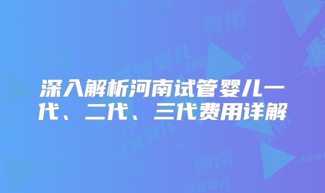 深入解析河南试管婴儿一代、二代、三代费用详解