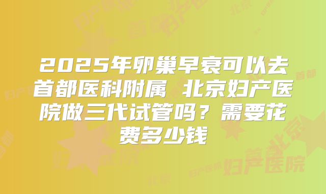 2025年卵巢早衰可以去首都医科附属 北京妇产医院做三代试管吗?需要花费多少钱