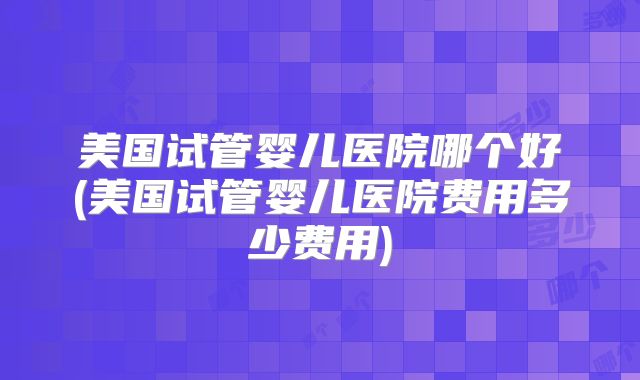 美国试管婴儿医院哪个好(美国试管婴儿医院费用多少费用)