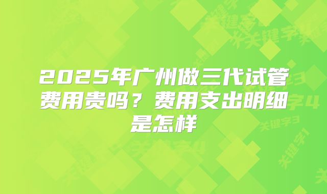 2025年广州做三代试管费用贵吗?费用支出明细是怎样