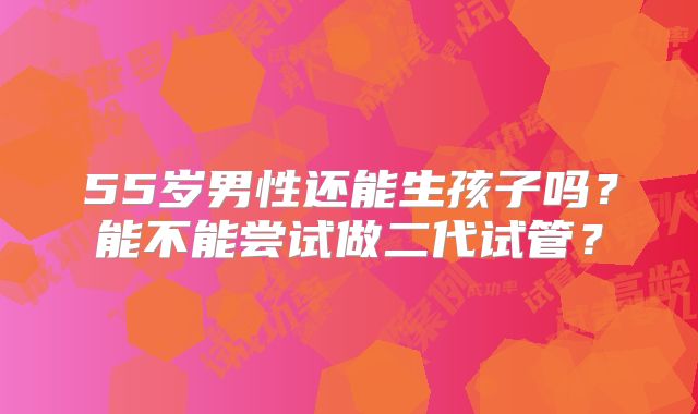 55岁男性还能生孩子吗？能不能尝试做二代试管？