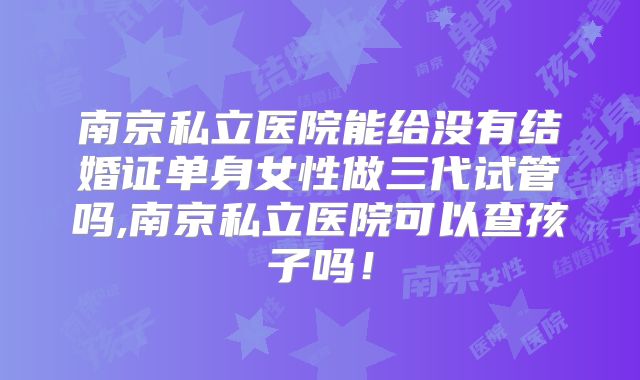 南京私立医院能给没有结婚证单身女性做三代试管吗,南京私立医院可以查孩子吗！