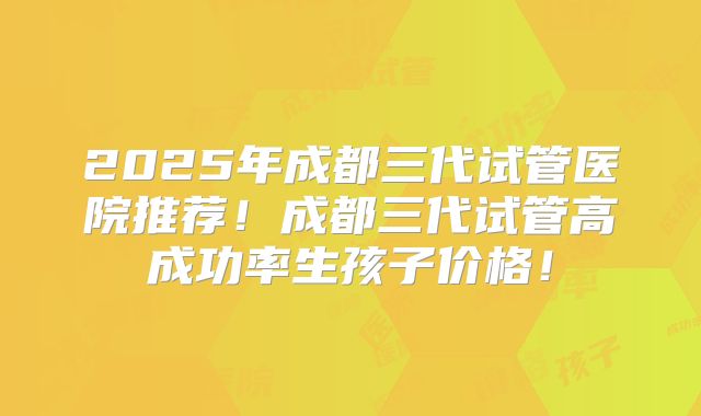2025年成都三代试管医院推荐！成都三代试管高成功率生孩子价格！