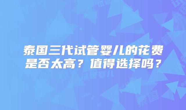泰国三代试管婴儿的花费是否太高？值得选择吗？