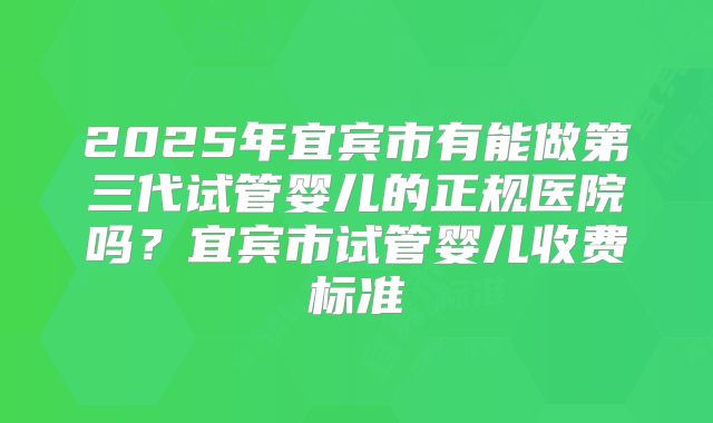 2025年宜宾市有能做第三代试管婴儿的正规医院吗？宜宾市试管婴儿收费标准