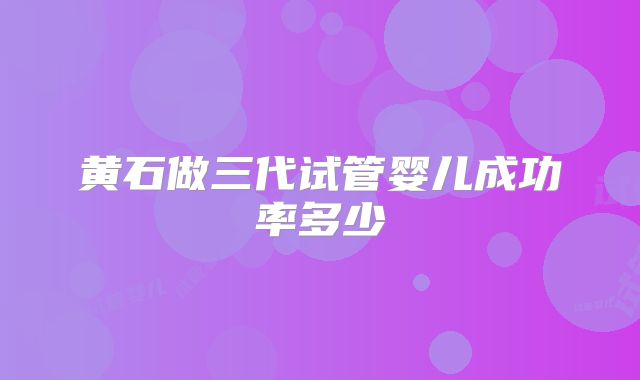 黄石做三代试管婴儿成功率多少
