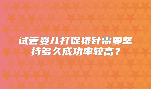 试管婴儿打促排针需要坚持多久成功率较高?