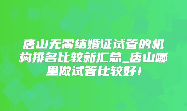 唐山无需结婚证试管的机构排名比较新汇总_唐山哪里做试管比较好！