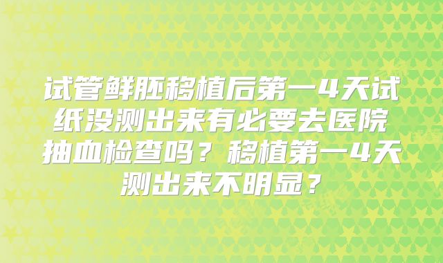 试管鲜胚移植后第一4天试纸没测出来有必要去医院抽血检查吗?移植第一4天测出来不明显?