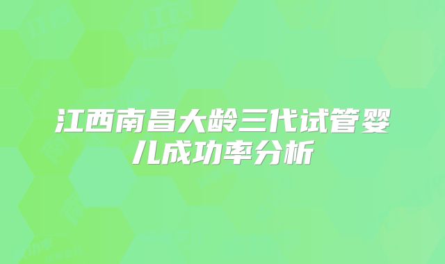 江西南昌大龄三代试管婴儿成功率分析