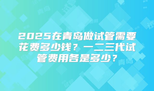 2025在青岛做试管需要花费多少钱？一二三代试管费用各是多少？