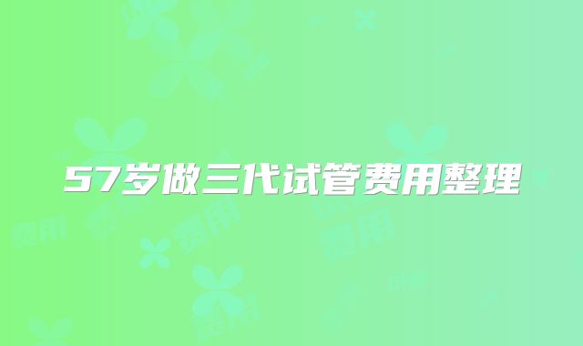 57岁做三代试管费用整理