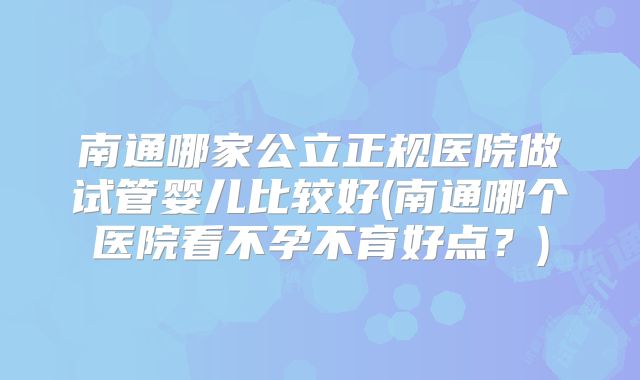 南通哪家公立正规医院做试管婴儿比较好(南通哪个医院看不孕不育好点？)
