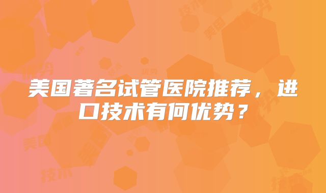 美国著名试管医院推荐，进口技术有何优势？