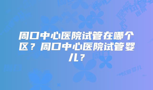 周口中心医院试管在哪个区？周口中心医院试管婴儿？