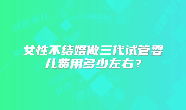 女性不结婚做三代试管婴儿费用多少左右?