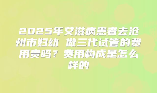2025年艾滋病患者去沧州市妇幼 做三代试管的费用贵吗?费用构成是怎么样的