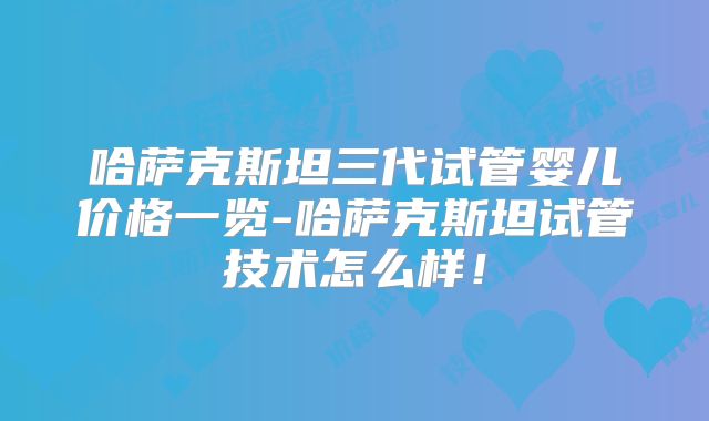 哈萨克斯坦三代试管婴儿价格一览-哈萨克斯坦试管技术怎么样！