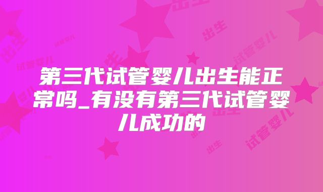 第三代试管婴儿出生能正常吗_有没有第三代试管婴儿成功的