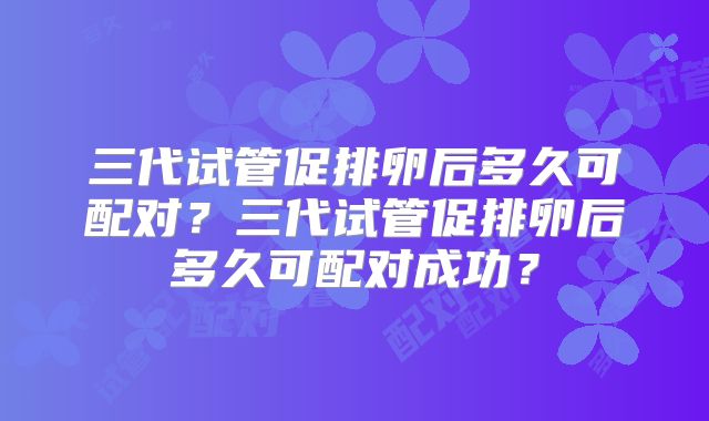 三代试管促排卵后多久可配对?三代试管促排卵后多久可配对成功?