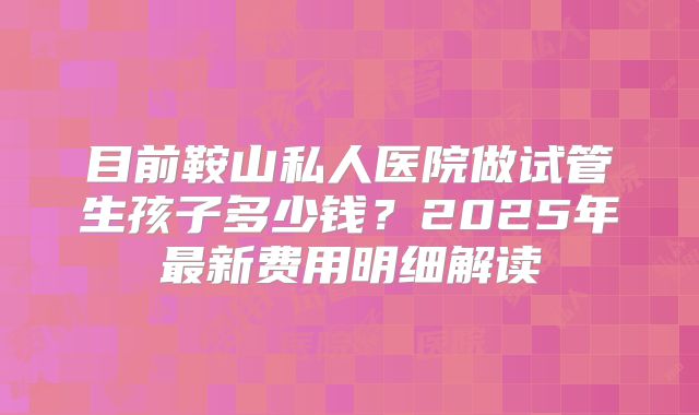 目前鞍山私人医院做试管生孩子多少钱？2025年最新费用明细解读