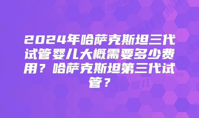 2024年哈萨克斯坦三代试管婴儿大概需要多少费用？哈萨克斯坦第三代试管？
